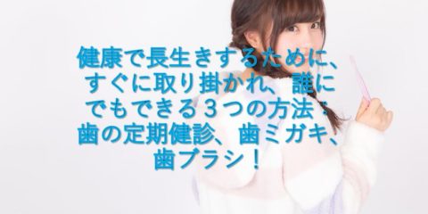 健康で長生きするために、すぐに取り掛かれ、誰にでもできる3つの方法:歯の定期健診、歯ミガキ、歯ブラシ!